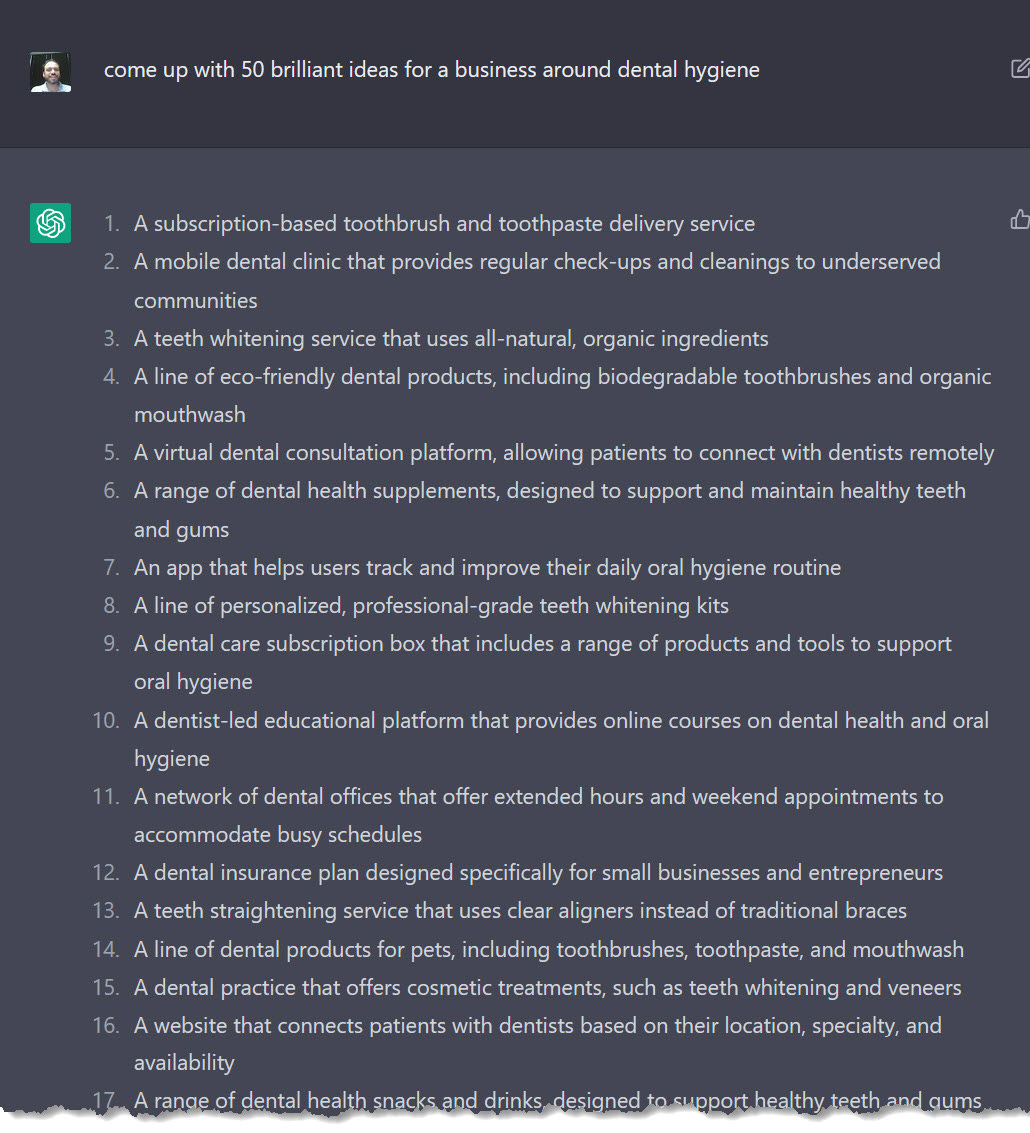 A screenshot of the author's interaction with an AI writing bot. The text reads: 

Author's Prompt: Come up with 50 brilliant ideas for a business around dental hygiene
AI Bot response: 1. A subscription-based toothbrush and toothpaste delivery service
2. A mobile dental clinic that provides regular check-ups and cleanings to underserved communities
3. A teeth whitening service that uses all-natural, organic ingredients
4. A line of eco-friendly dental products, including biodegradable toothbrushes and organic mouthwash
5. A virtual dental consultation platform, allowing patients to connect with dentists remotely
6. A range of dental health supplements, designed to support and maintain healthy teeth and gums
7. An app that helps users track and improve their daily oral hygiene routine
8. A line of personalized, professional-grade teeth whitening kits
9. A dental care subscription box that includes a range of products and tools to support oral hygiene
10. A dentist-led educational platform that provides online courses on dental health and oral hygiene
11. A network of dental offices that offer extended hours and weekend appointments to accommodate busy schedules
12. A dental insurance plan designed specifically for small businesses and entrepreneurs
13. A teeth straightening service that uses clear aligners instead of traditional braces
14. A line of dental products for pets, including toothbrushes, toothpaste, and mouthwash
15. A dental practice that offers cosmetic treatments, such as teeth whitening and veneers
16. A website that connects patients with dentists based on their location, specialty, and availability
17. A range of dental health snacks and drinks designed to support healthy teeth and gums

The list is then truncated with an effect that looks like ripped paper, this is to spare the reader the the full list of 50 