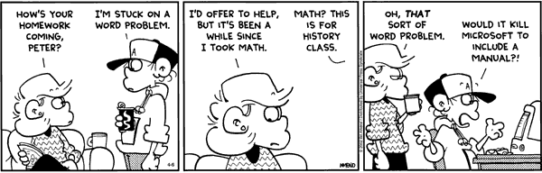Cartoon: How's your homework coming. I am stuck on a word problem.  I'd offer to help but its been a long time since I took math.  Math? This is for history class. Oh a Microsoft word problem. Would it kill them to include a manual?