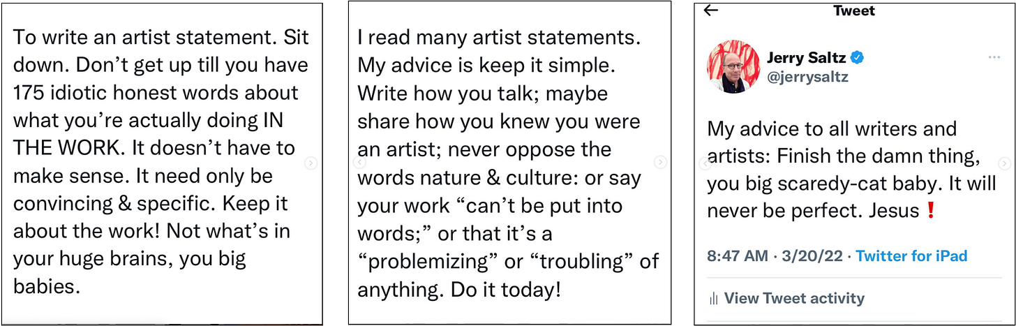 Three panels showing three different tweets. The first says, "To write an artist statement. Sit down. Don't get up till you have 175 idiotic honest words about what you're actually doing IN THE WORK. It doesn't have to make sense. It need only be convincing and specifid. Keep it about the work! Not what's in your huge brains, you big babies." The second says, "I read many artist statments. My advice is keep it simple. Write how you talk; maybe share how you knew you were an artist; never oppose the words nature & culture: or say your work 'can't be put into words;' or that it's a 'problemizing' or 'troubling' of anything. Do it today!" The third says, "My advice to all writers and artists: Finish the damn thing, you big scaredy-cat baby. It will never be perfect. Jesus!"