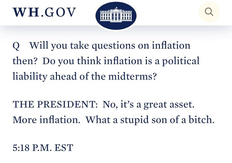 WH.GOV 
Q Will you take questions on inflation 
then? Do you think inflation is a political 
liability ahead of the midterms? 
THE PRESIDENT: No, it's a great asset. 
More inflation. What a stupid son of a bitch. 
5:18 P.M. EST 