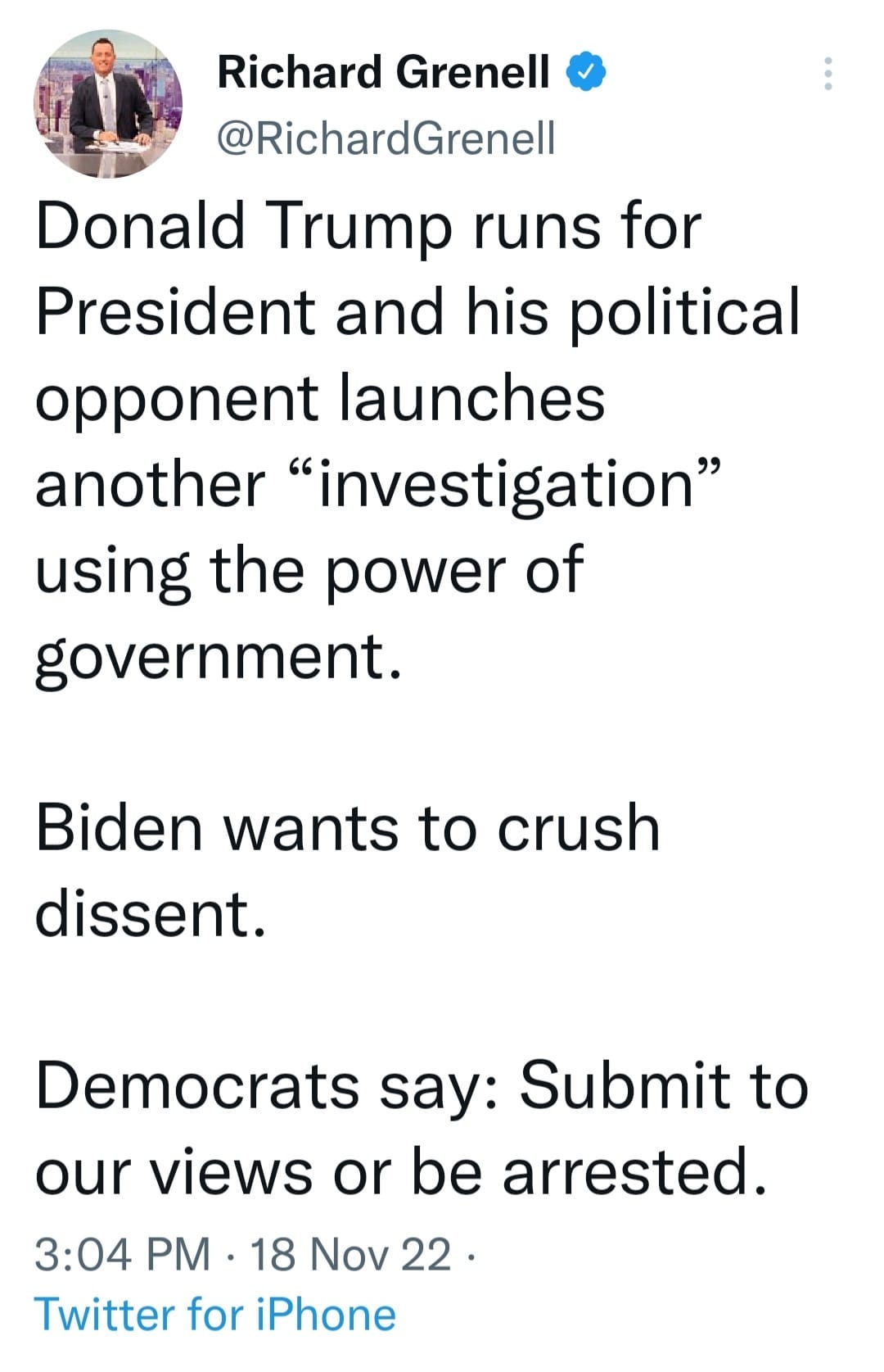 May be an image of 1 person and text that says 'Richard Grenell @RichardGrenell Donald Trump runs for President and his political opponent launches another "investigation" using the power of government. Biden wants to crush dissent. Democrats say: Submit to our views or be arrested. 3:04 PM. PM 18 18 Nov 22. 22 Twitter for iPhone'