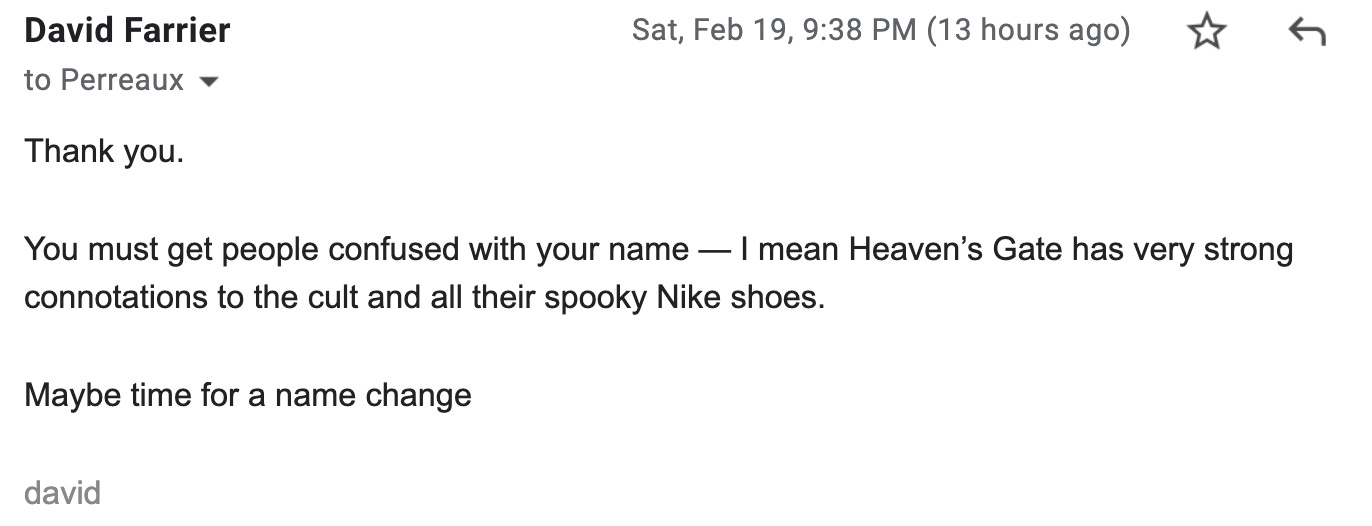 Thank you.   You must get people confused with your name — I mean Heaven’s Gate has very strong connotations to the cult and all their spooky Nike shoes.  Maybe time for a name change  david