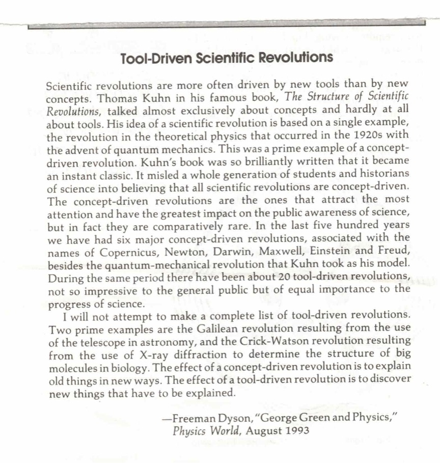 Tool-Driven Scientific Revolutions Scientific revolutions are more often driven by new tools than by new concepts. Thomas Kuhn in his famous book, The Structure of Scientific Revolutions, talked almost exclusively about concepts and hardly at all about tools. His idea of a scientific revolution is based on a single example, the revolution in the theoretical physics that occurred in the 1920s with the advent of quantum mechanics. This was a prime example of a concept-driven revolution. Kuhn's book was so brilliantly written that it became an instant classic. It misled a whole generation of students and historians of science into believing that all scientific revolutions are concept-driven. The concept-driven revolutions are the ones that attract the most attention and have the greatest impact on the public awareness of science, but in fact they are comparatively rare. In the last five hundred years we have had six major concept-driven revolutions, associated with the names of Copernicus, Newton, Darwin, Maxwell, Einstein and Freud, besides the quantum-mechanical revolution that Kuhn took as his model. During the same period there have been about 20 tool-driven revolutions, not so impressive to the general public but of equal importance to the progress of science. I will not attempt to make a complete list of tool-driven revolutions. Two prime examples are the Galilean revolution resulting from the use of the telescope in astronomy, and the Crick-Watson revolution resulting from the use of X-ray diffraction to determine the structure of big molecules in biology. The effect of a concept-driven revolution is to explain old things in new ways. The effect of a tool-driven revolution is to discover new things that have to be explained. -Freeman Dyson, "George Green and Physics, Physics World, August 1993