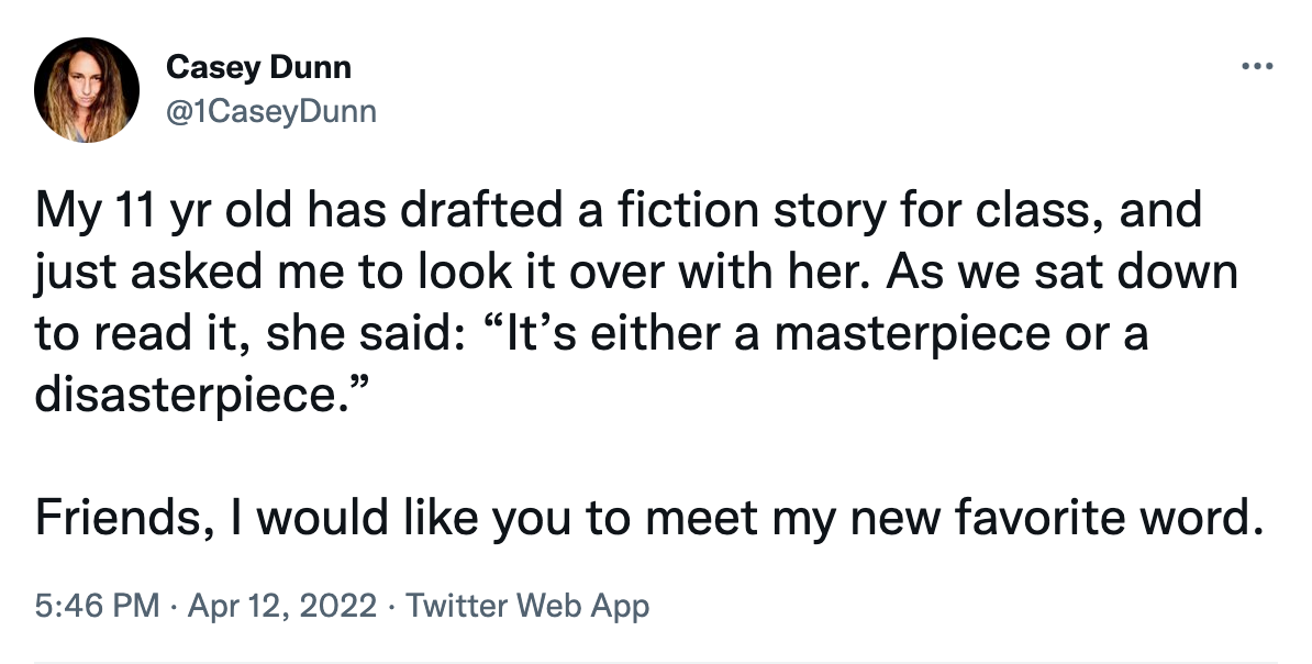 A tweet by @1CaseyDunn: "My 11 yr old has drafted a fiction story for class, and just asked me to look it over with her. As we sat down to read it, she said: “It’s either a masterpiece or a disasterpiece.”  Friends, I would like you to meet my new favorite word."