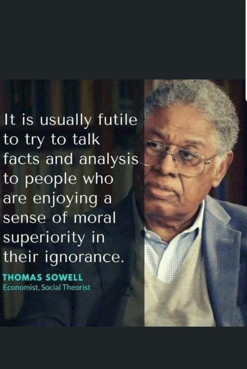 May be an image of 1 person and text that says 'It is usually futile to try to talk facts and analysis to people who are enjoying a sense of moral superiority in their ignorance. THOMAS SOWELL Economist, Social Theorist'