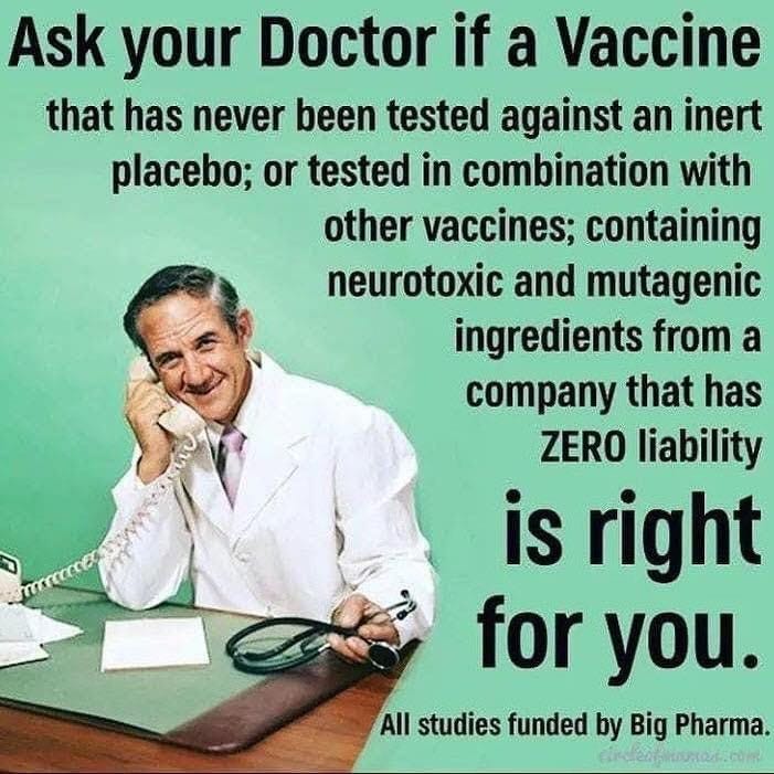 May be an image of text that says 'Ask your Doctor if a Vaccine that has never been tested against an inert placebo; or tested in combination with other vaccines; containing neurotoxic and mutagenic ingredients from a company that has ZERO liability is right for you. All studies funded by Big Pharma.'