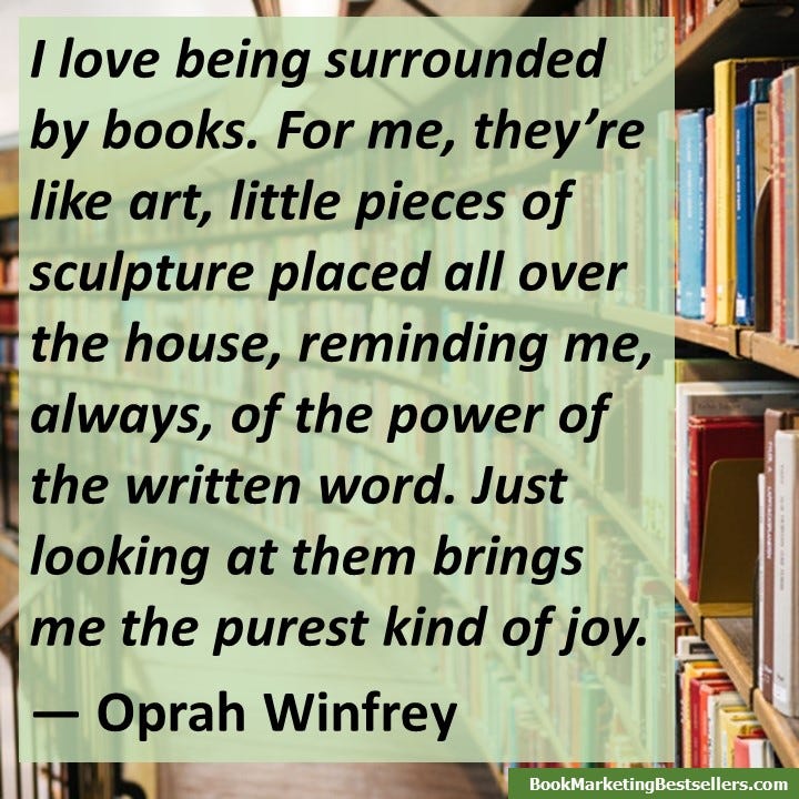 I love being surrounded by books. For me, they’re like art, little pieces of sculpture placed all over the house, reminding me, always, of the power of the written word. Just looking at them brings me the purest kind of joy. — Oprah Winfrey