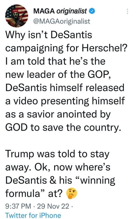May be an image of text that says 'MAGA originalist @MAGAoriginalist Why isn't DeSantis campaigning for Herschel? I am told that he's the new leader of the GOP, DeSantis himself released a video presenting himself as a savior anointed by GOD to save the country. Trump was told to stay away. Ok, now where's DeSantis & his "winning formula" at? 9:37 PM 29 Nov 22 Twitter for iPhone'