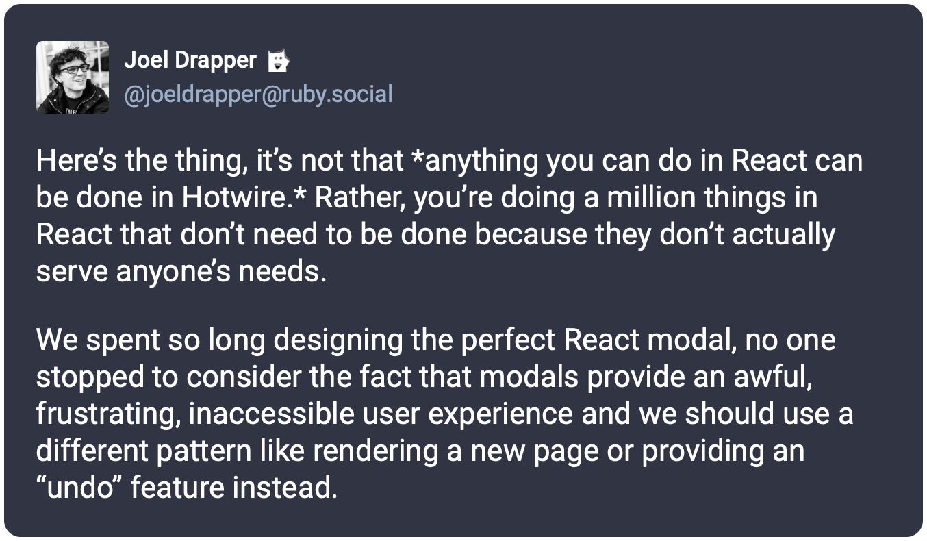 Here’s the thing, it’s not that *anything you can do in React can be done in Hotwire.* Rather, you’re doing a million things in React that don’t need to be done because they don’t actually serve anyone’s needs.  We spent so long designing the perfect React modal, no one stopped to consider the fact that modals provide an awful, frustrating, inaccessible user experience and we should use a different pattern like rendering a new page or providing an “undo” feature instead.