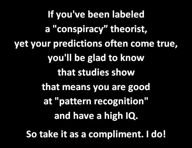 May be an image of text that says 'If you've been labeled a "conspiracy" theorist, yet your predictions often come true, you'll be glad to know that studies show that means you are good at "pattern recognition" and have a high IQ. So take it as a compliment. I do!'