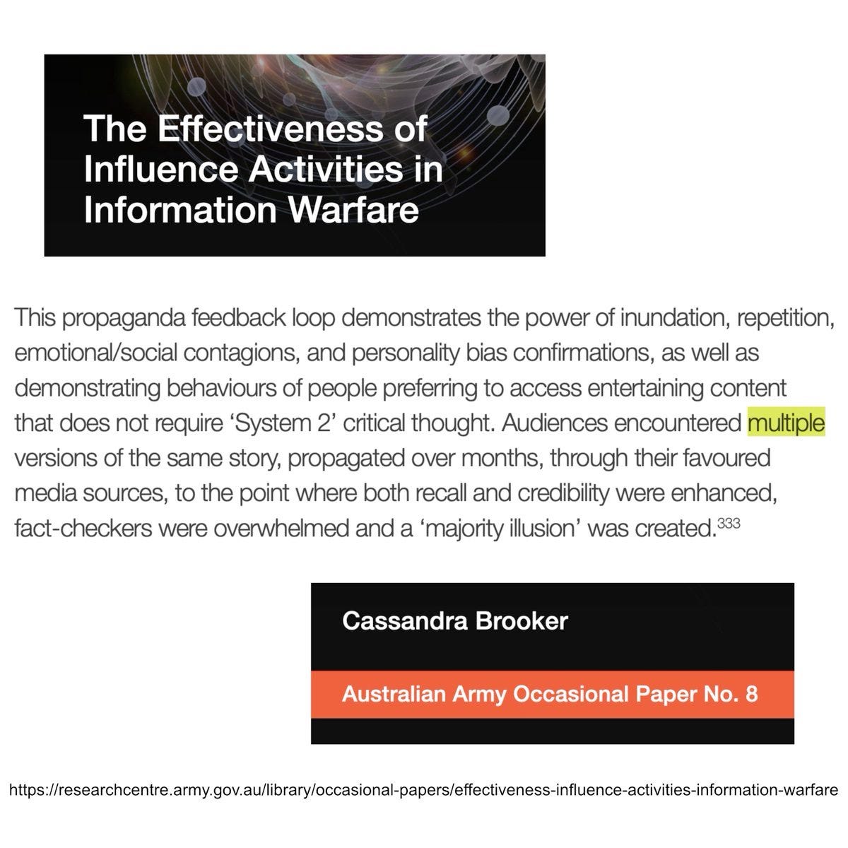 This propaganda feedback loop demonstrates the power of inundation, repetition, emotional/social contagions, and personality bias confirmations, as well as demonstrating behaviours of people preferring to access entertaining content that does not require ‘System 2’ critical thought. Audiences encountered multiple versions of the same story, propagated over months, through their favoured media sources, to the point where both recall and credibility were enhanced, fact-checkers were overwhelmed and a ‘majority illusion’ was created.333 from CASSANDRA BROOKER Australian Army Occasional Paper No. 8 The Effectiveness of Influence Activities in Information Warfare  https://researchcentre.army.gov.au/library/land-power-forum/effectiveness-influence-activities-information-warfare