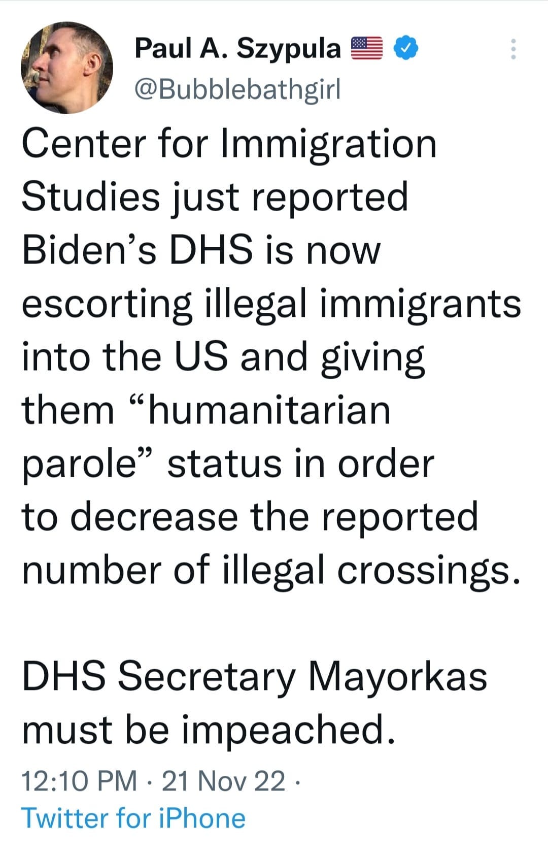 May be an image of 1 person and text that says 'Paul A. Szypula @Bubblebathgirl Center for mmigration Studies just reported Biden's DHS is now escorting illegal immigrants into the US and giving them "humanitarian parole" status in order to decrease the reported number of illegal crossings. DHS Secretary Mayorkas must be impeached. 12:10 PM 21 Nov 22. Twitter for iPhone'