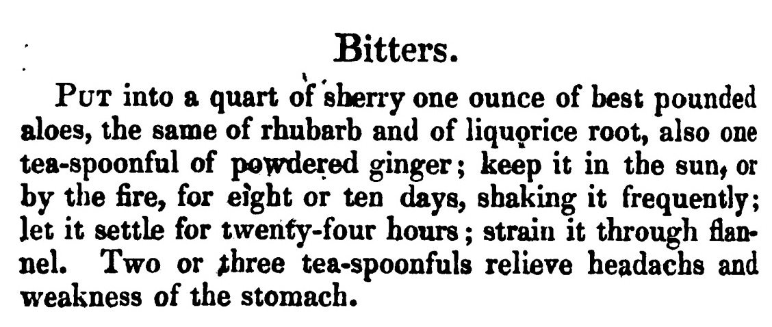 Bitters . Put into a quart of sherry one ounce of best pounded aloes, the same of rhubarb and of liquorice root, also one tea-spoonful of powdered ginger ; keep it in the sun, or by the fire, for eight or ten days, shaking it frequently; let it settle for twenty -four hours ; strain it through flan nel. Two or three tea-spoonfuls relieve headachs and weakness of the stomach .