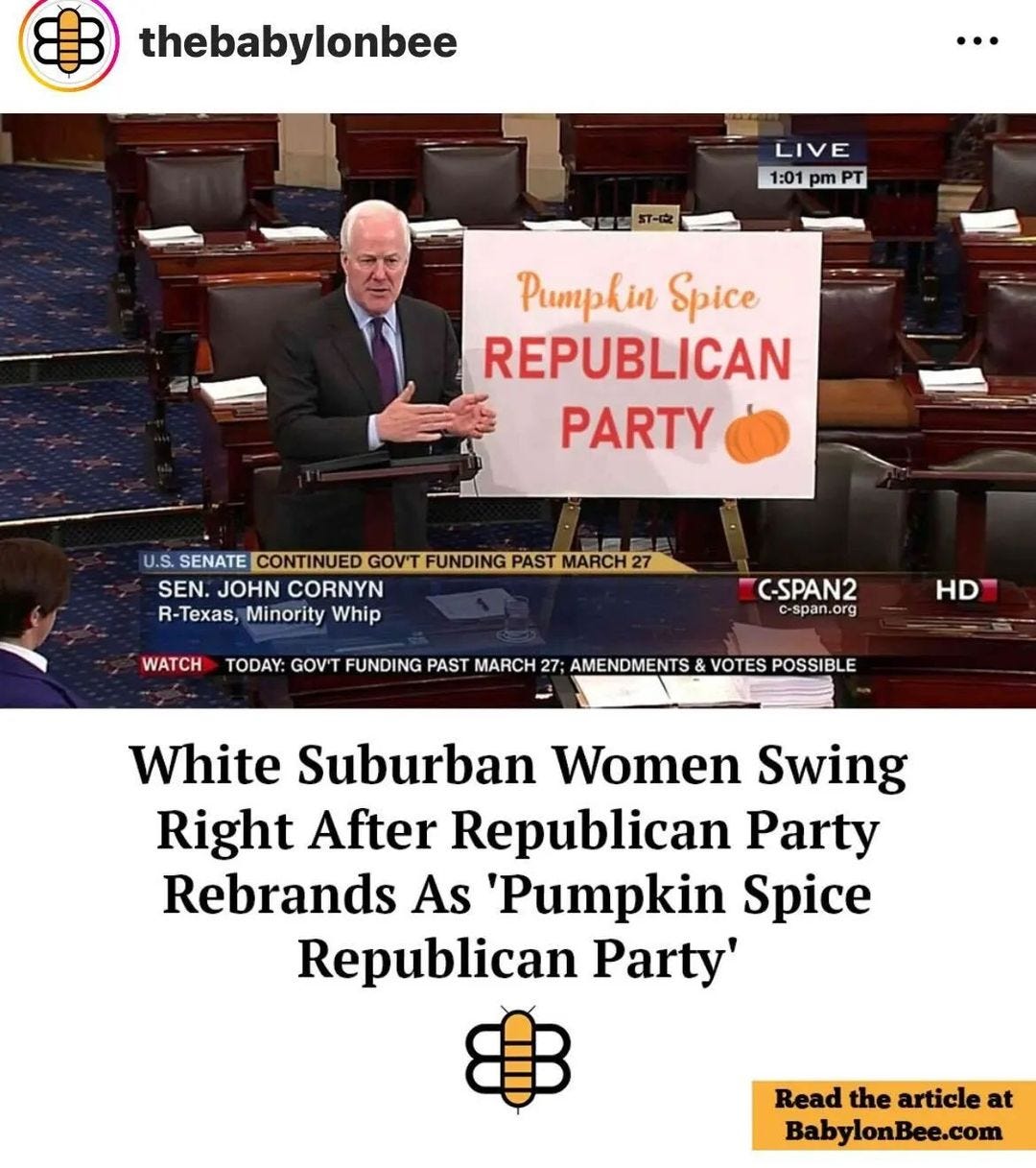 May be an image of 2 people and text that says 'thebabylonbee LIVE 1:01 pm PT Pumpkin Spice REPUBLICAN PARTY U.S. SENATE CONTINUED GOV'T FUNDING PAST MARCH SEN. JOHN CORNYN R-Texas, Minority Whip WATCH C-SPAN2 c-span.org TODAY: GOV'T FUNDING PAST MARCH 27; AMENDMENTS& VOTES POSSIBLE HD White Suburban Women Swing Right After Republican Party Rebrands As 'Pumpkin Spice Republican Party' Read the article at BabylonBee.com'