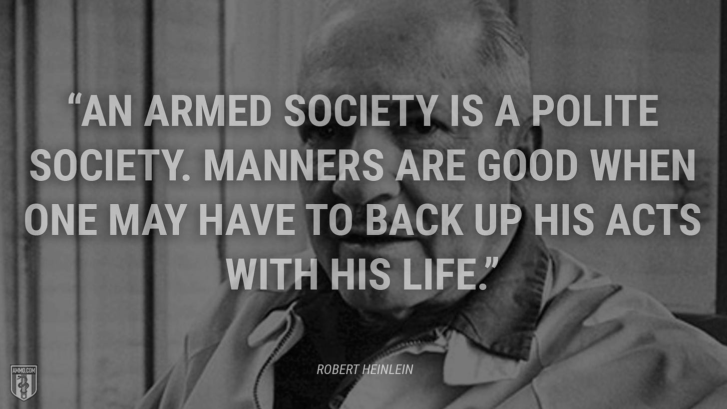 “An armed society is a polite society. Manners are good when one may have to back up his acts with his life.” - Robert A. Heinlein