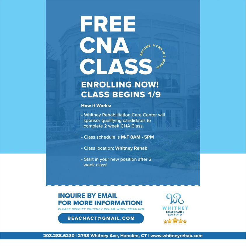 May be an image of text that says 'FREE CNA SEONE CLASS ENROLLING NOW! CLASS BEGINS 1/9 How Works: .Whitney Rehabilitation Care Center will sponsor qualifying candidates to complete week CNA Class. •Class schedule is M-F 8AM 5PM Class location: Whitney Rehab .Start your new position after week class! INQUIRE BY EMAIL FOR MORE INFORMATION! PLEASE SPECIFY WHITNEY REHAB WHEN EMAILING ಬ BEACNACT@GMAIL.COM REHABILITATION CARECENTER P 203.288.6230 2798 Whitney Ave, Hamden, CTI www.whitneyrehab.com'