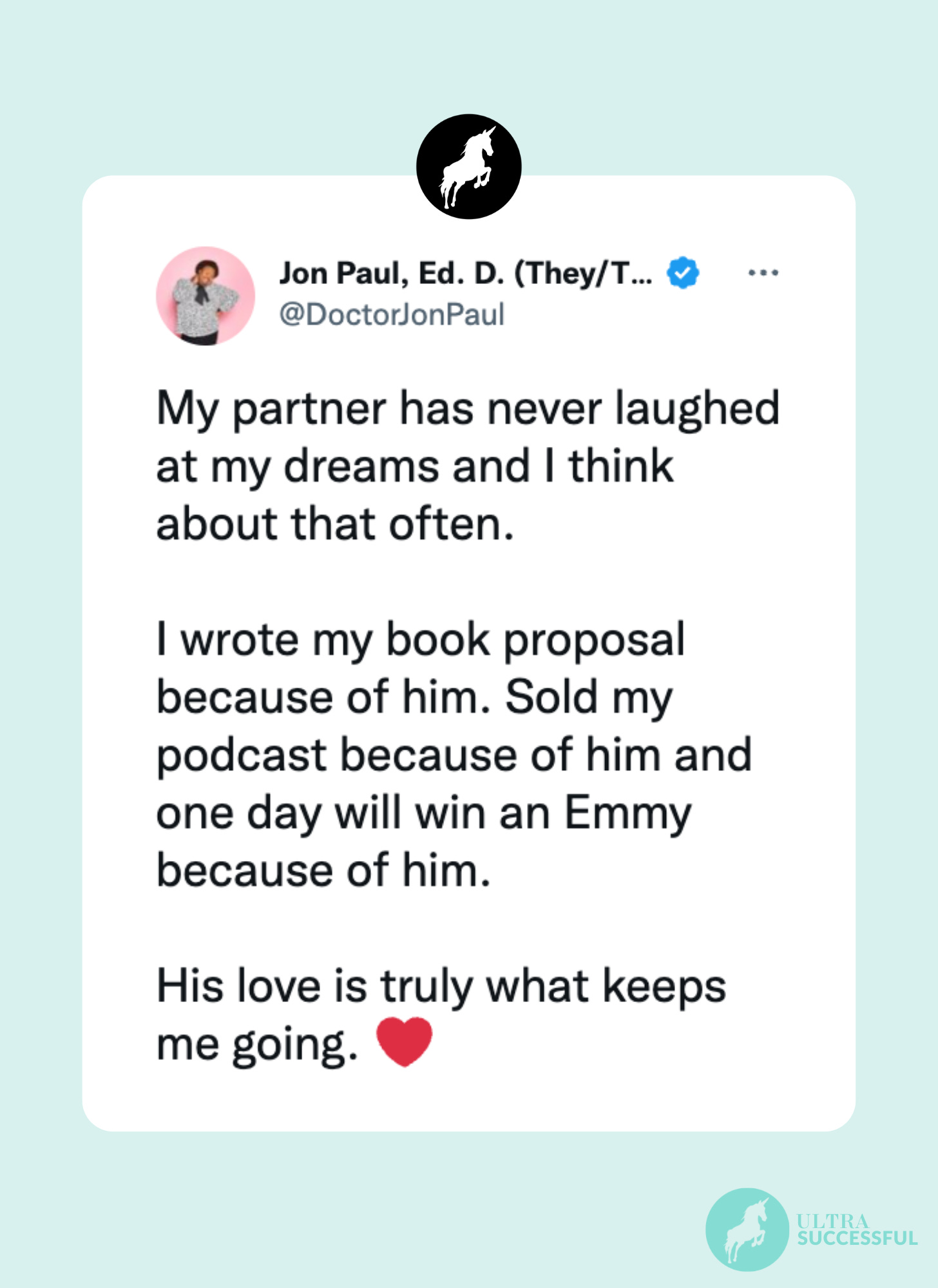 @DoctorJonPaul: My partner has never laughed at my dreams and I think about that often.   I wrote my book proposal because of him. Sold my podcast because of him and one day will win an Emmy because of him.   His love is truly what keeps me going. ❤️