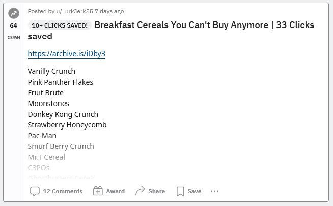 Breakfast Cereals You Can’t Buy Anymore | 33 Clicks saved | Vanilly Crunch, Pink Panther Flakes, Fruit Brute, Moonstones, Donkey Kong Crunch, Strawberry Honeycomb, Pac-Man, Smurf Berry Crunch, Mr.T Cereal, C3POs, Ghostbusters Cereal, Nerds, Rainbow Brite Cereal, Spiderman Cereal, Yummy Mummy, Smurf Magic Berries, Morning Funnies, Dunkin’ Donuts Cereal, Teenage Mutant Ninja Turtles Cereal, Batman Cereal, Breakfast with Barbie, Bill & Ted’s Excellent Cereal, Cinnamon Mini-Buns etc