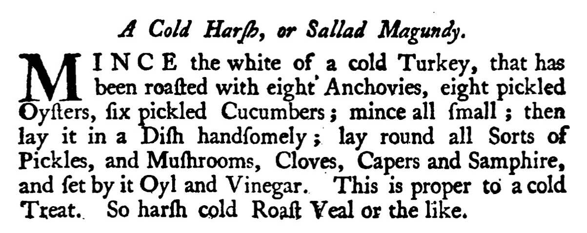 A Cold Harp , or Sallad Magundy. INCE the white of a cold Turkey , that has been roaſted with eight' Anchovies, eight pickled Oyſters, fix pickled Cucumbers ; mince all ſmall; then lay it in a Diſh handſomely ; lay round all Sorts of Píckles, and Muſhrooms, Cloves, Capers and Samphire, and ſet by it Oyl and Vinegar. This is proper to a cold Treat. So harſh cold Roaft Veal or the like.