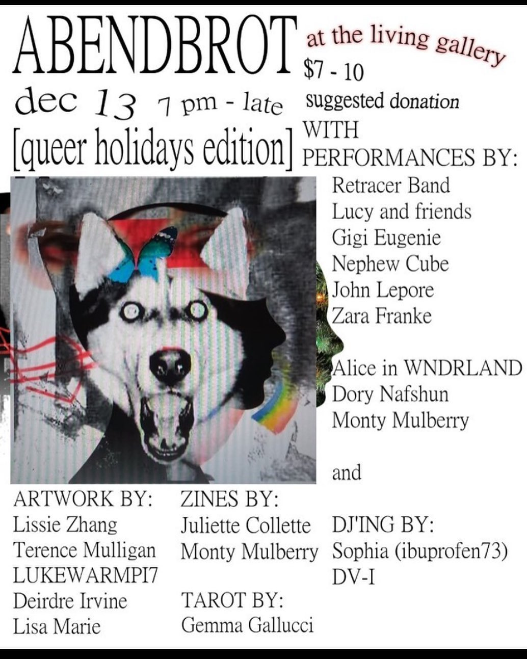May be an image of dog and text that says 'ABENDBROT $7-10 10 at the living gallery dec 13 7 pm- late suggested donation [queer holidays edition] WITH PERFORMANCES BY: Retracer Band Lucy and friends Gigi Eugenie Nephew Cube John Lepore Zara Franke Alice in WNDRLAND Dory Nafshun Monty Mulberry and ARTWORK BY: Lissie Zhang Terence Mulligan LUKEWARMPI7 Deirdre Irvine Lisa Marie ZINES BY: Juliette Collette DJ'ING BY: Monty Mulberry Sophia (ibuprofen73) DV-I TAROT BY: Gemma Gallucci'