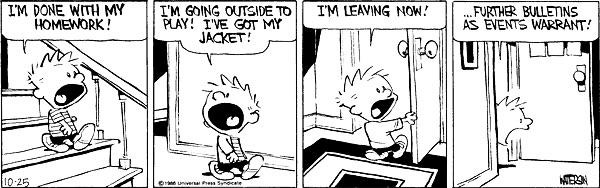r/calvinandhobbes - I'M DONE WITH MY HOMEWORK! I'M GOING OUTSIDE TO PLAY! I'VE GOT MY JACKET! I'M LEAVING NOW! 10 FURTHER BULLETINS AS EVENTS WARRANT! L 10-25 Orie Univerl tan Sinticale MEDON