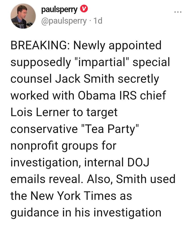 May be an image of 1 person and text that says 'paulsperry @paulsperry 1d BREAKING: Newly appointed supposedly "impartial" special counsel Jack Smith secretly worked with with Obama IRS chief Lois Lerner to target conservative "Tea Party" nonprofit groups for investigation, internal DOJ emails reveal. Also, Smith used the New York Times as guidance in his investigation'