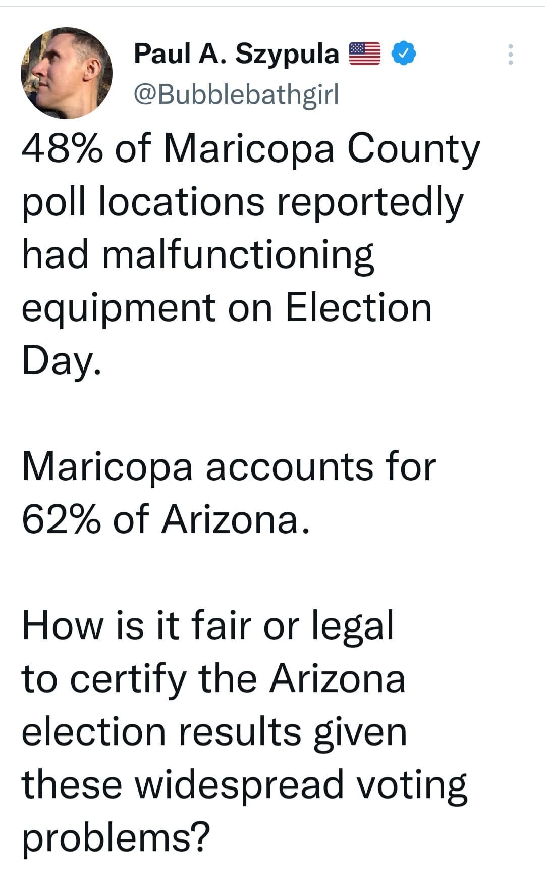 May be an image of 1 person and text that says 'Paul A. Szypula @Bubblebathgirl 48% of Maricopa County poll locations reportedly had malfunctioning equipment on Election Day. Maricopa accounts for 62% of Arizona. How is it fair or legal to certify the Arizona election results given these widespread voting problems?'