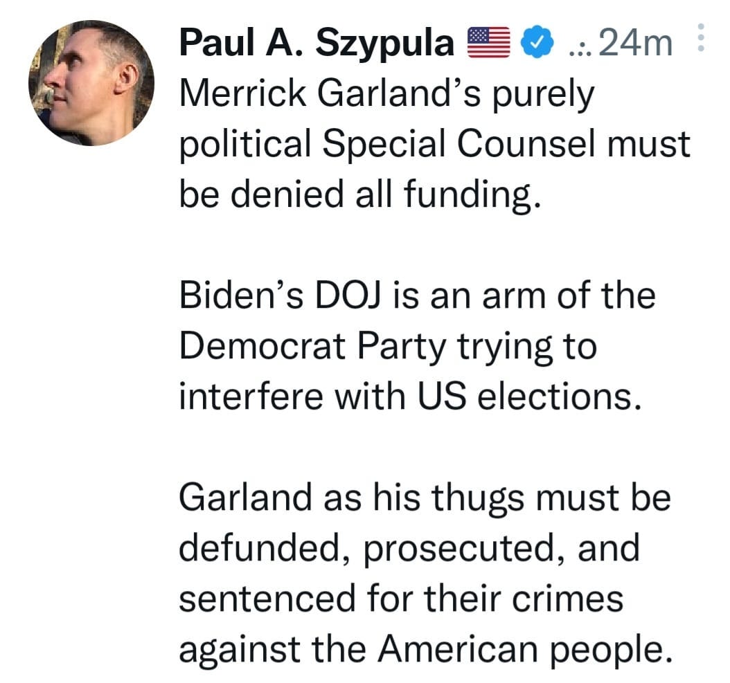 May be an image of 1 person and text that says 'Paul A. Szypula 24m Merrick Garland's purely political Special Counsel must be denied all funding. Biden's DOJ is an arm of the Democrat Party trying to interfere with US elections. Garland as his thugs must be be defunded, prosecuted, and sentenced for their crimes against the American people.'