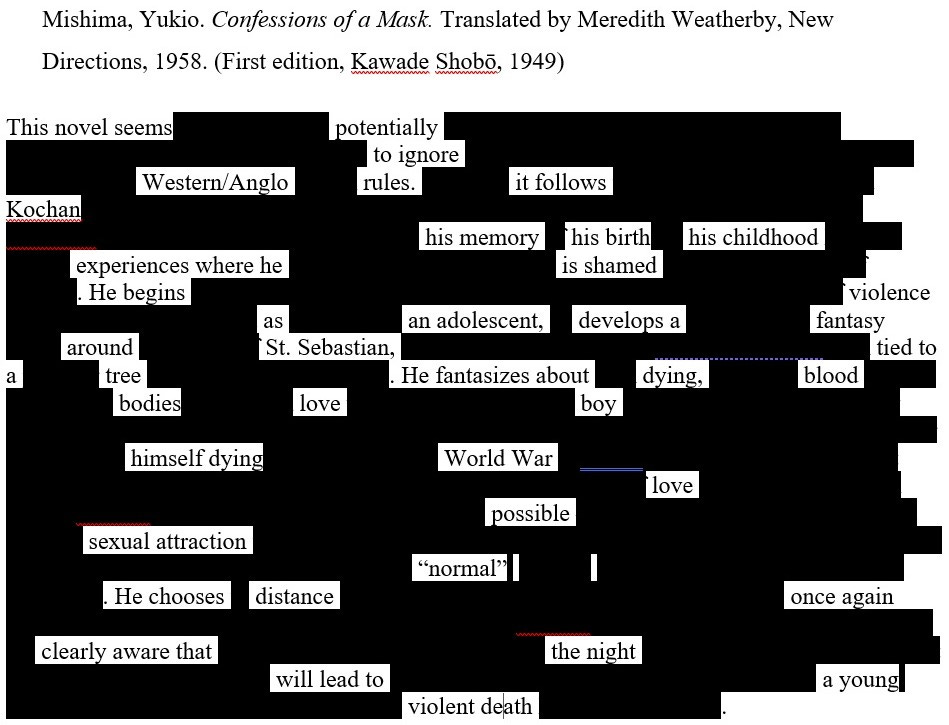 Image is of an erasure text. The title is the bibliographic annotation and reads: Mishima, Yukio. Confessions of a Mask. Translated by Meredith Weatherby, New Directions, 1958. (First edition, Kawade Shobō, 1949) Then the erasure text reads: This novel seems potentially to ignore Western/Anglo rules. it follows Kochan his memory his birth his childhood experiences where he is shamed. He begins violence as an adolescent, develops a fantasy around St. Sebastian tied to a tree. He fantasizes about dying, blood bodies love boy himself dying World War love possible sexual attraction "normal". He chooses distance once again clearly aware the night will to a young violent death. 