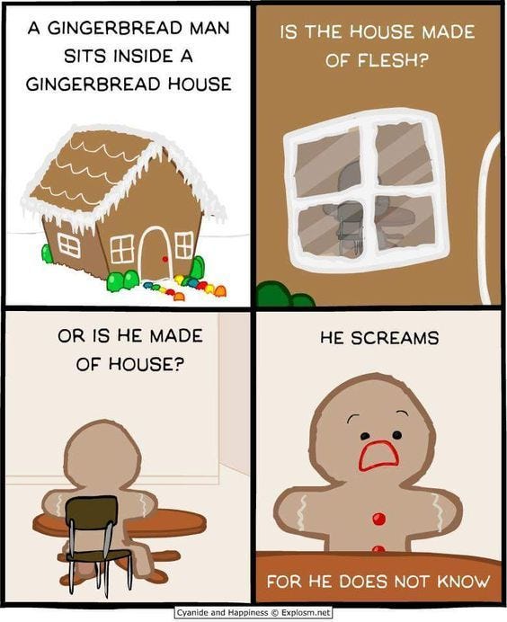 May be an image of text that says 'A GINGERBREAD MAN SITS INSIDE A GINGERBREAD HOUSE IS THE HOUSE MADE OF FLESH? OR IS He MADE OF HOUSE? He SCREAMS Cyanide and Happiness FOR He DOES NOT KNOW xplosm.ne'