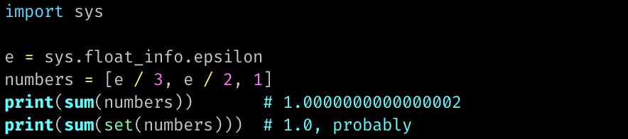 import sys  e = sys.float_info.epsilon numbers = [e / 3, e / 2, 1] print(sum(numbers))       # 1.0000000000000002 print(sum(set(numbers)))  # 1.0, probably