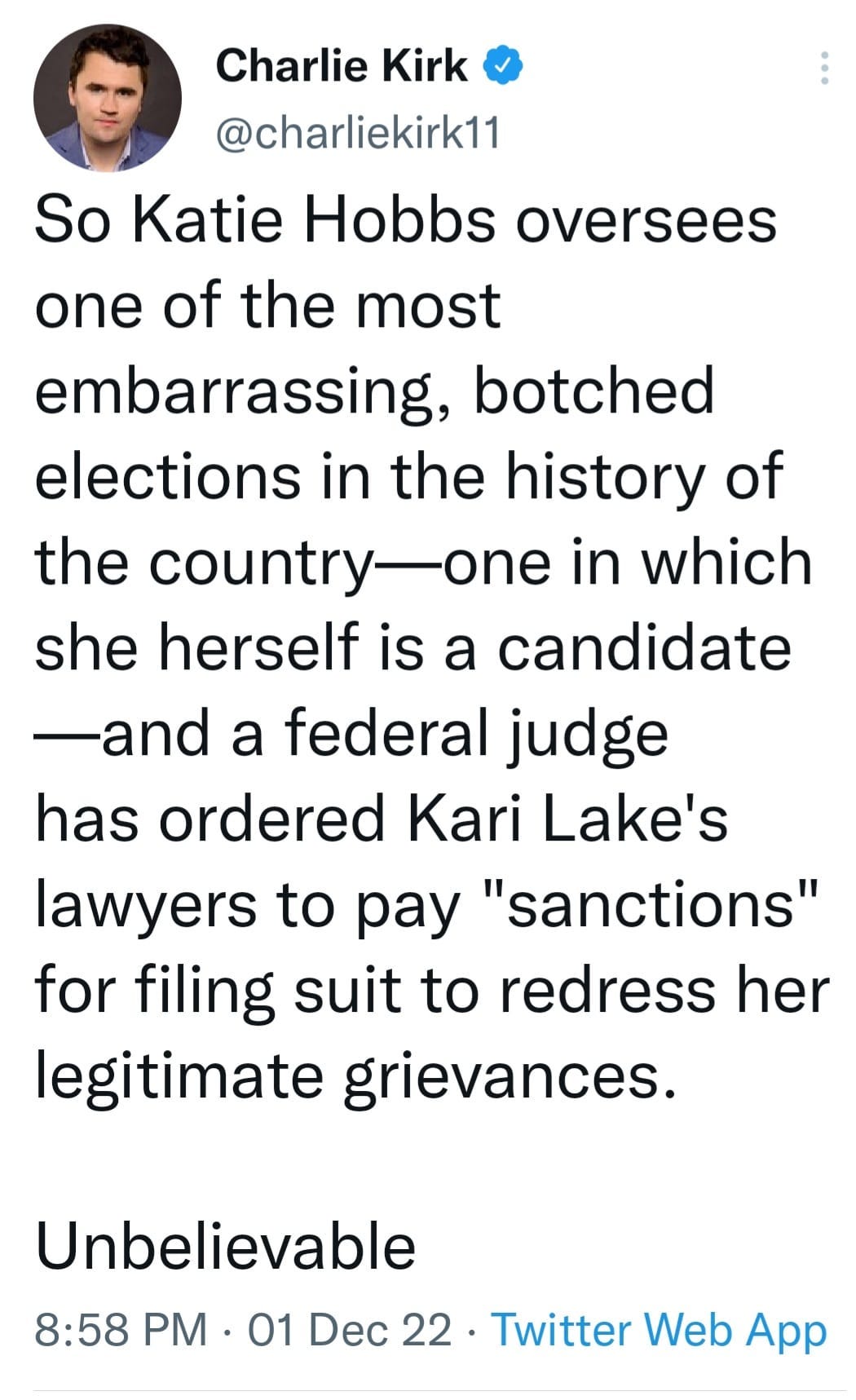 May be an image of 1 person and text that says 'Charlie Kirk @charliekirk11 So Katie Hobbs oversees one of the most embarrassing, botched elections in the history of the country-one in which she herself is a candidate -and a federal judge has ordered Kari Lake's lawyers to pay "sanctions" for filing suit to redress her legitimate grievances. Unbelievable 8:58 PM 01 Dec 22 Twitter Web App'