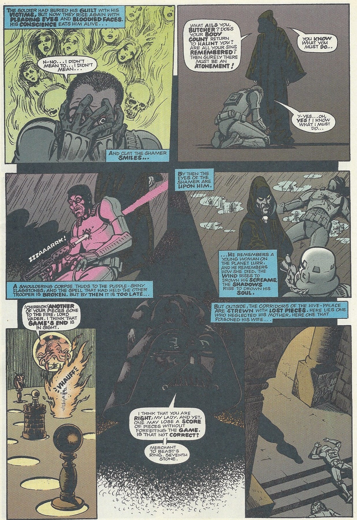 Panel 1: A stormtrooper clutches at his unhelmeted face as the shades of wailing women, children and skulls float behind him.  Narration: the soldier had buried his guilt with his victims, but now they rise again with pleading eyes and bloodied faces. His conscience eats him alive… Stormtrooper: N-No… I didn’t mean to… I didn’t mean… Narration: and Clat the Shamer smiles… Panel 2: The dark green robed Clat stands before the kneeling stormtrooper, his face masked by the shadows of his hood. Clat: What ails you butcher? Does your body count return to haunt you? Are all your sins remembered? Then surely there must be atonement! You know what you must do… Stormtrooper: Y-Yes… Oh yes! I know what I must do… Panel 3: Rain begins to fall. The stormtrooper looks down as he fires his blaster at his own chest. A pink beam pierces through him with a zzzaaarrrk! Sound effect. He looks at the act with surprise, as if someone else is pulling the trigger. Clat watches this unfold. Narration: A smouldering corpse thuds to the puddle-shiny flagstones, and the spell that had held the other trooper is broken. But by then it is too late… Panel 4: The stormtrooper lies dead, as Clat cradles his surviving ally’s face. Clat’s skull necklace and face are now visible. He has yellow eyes and grey skin, with a black mustache.  Narration: by the the eyes of the shamer are upon him. …He remembers a young woman on the planet Lurr, and he remembers how she died. The wind rises to drown his screams, the shadows rise to drown his soul. Panel 5: An alien octopus in a hovering glass sphere surveys a giant, chess like game. A piece is destroyed in a burst of flame (Vhauff). Octopus: Chirrick. Another of your pieces gone to the fire, Lord Vader. I think that game’s end is in sight. Panel 6: The imposing black mask of Darth Vader. Darth Vader: I think that you are right, my lady. And yet, one may lose a score of pieces without forfeiting the game. Is that not correct? Merchant to beast’s ring. Seventh stone. Panel 7: Clat’s shadow is visible in these stone halls, two dead stormtroopers strewn behind him. Narration: but outside, the corridors of the hive-palace are strewn with lost pieces. Here lies one who neglected his mother, here one that poisoned his wife…