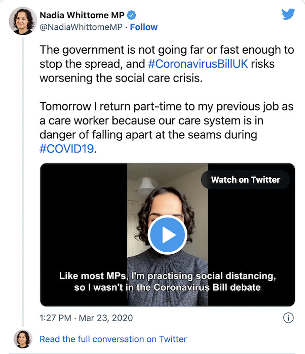 Tweet reads: “The government is not going far or fast enough to stop the spread, and #CoronavirusBillUK risks worsening the social care crisis. Tomorrow I return part-time to my previous job as a care worker because our care system is in danger of falling apart at the seams during #COVID19.” Below that is a video of Nadia Whittome in a room wearing a grey top. The caption over the screen reads: “Like most MPs, I’m practicing social distancing, so I wasn’t in the Coronavirus Bill debate”