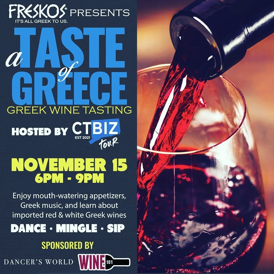 May be an image of text that says 'FRESKOS PRESENTS IT'S ALL GREEK US. TASTE GREECE GREEK WINE TASTING HOSTED BY CTBIZ EST 2021 touR NOVEMBER 15 6PM 9PM Enjoy mouth-watering appetizers, Greek music, and learn about imported red & white Greek wines DANCE MINGLE SIP SPONSORED BY DANCER'S WORLD WINE'