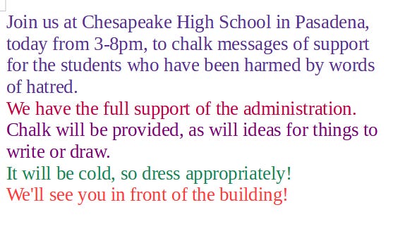 May be an image of text that says 'Join us at Chesapeake High School in Pasadena, today from 3-8pm, to chalk messages of support for the students who have been harmed by words of hatred. We have the full support of the administration. Chalk will be provided, as will ideas for things to write or draw. It will be cold, so dress appropriately! We'll see you in front of the building!'
