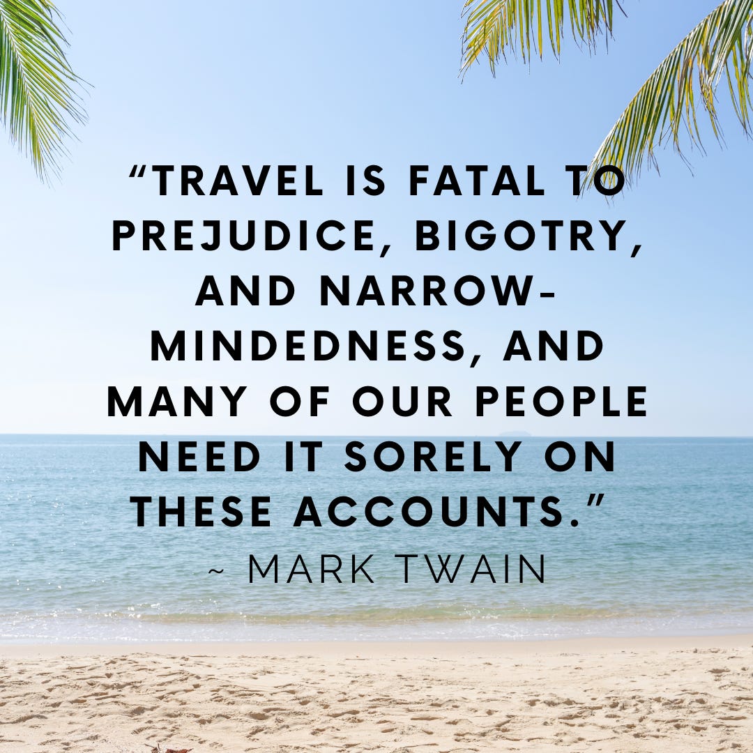 “Travel is  fatal to prejudice, bigotry, and narrow mindedness, and many of our people need it sorely on these accounts.” ~ Mark Twain