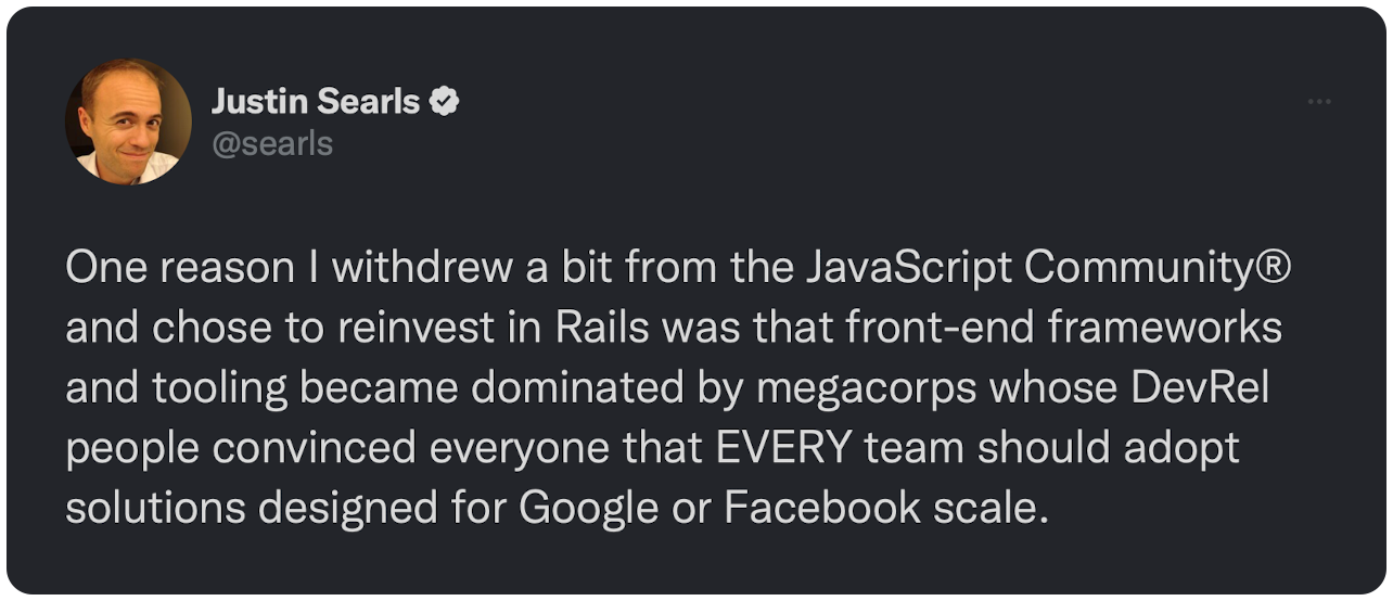 One reason I withdrew a bit from the JavaScript Community® and chose to reinvest in Rails was that front-end frameworks and tooling became dominated by megacorps whose DevRel people convinced everyone that EVERY team should adopt solutions designed for Google or Facebook scale. 