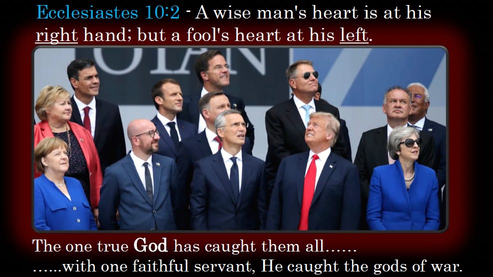 Ecclesiastes 10:2 “A wise man's heart is at his righthand; but a fool's heart at his left.” The one true God has caught them all…with one faithful servant, He caught the gods of war.