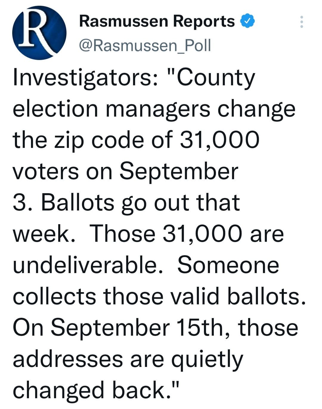 May be an image of text that says 'Rasmussen Reports @Rasmussen_Poll Investigators: "County election managers change the zip code of 31,000 voters on September 3. Ballots go out that week. Those 31,000 are undeliverable. Someone collects those valid ballots. On September 15th, those addresses are quietly changed back."'