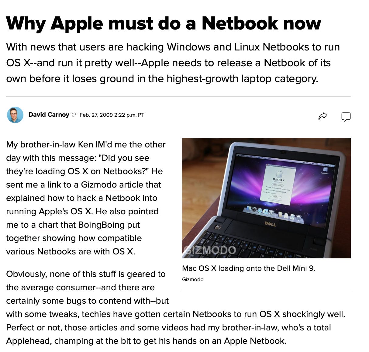Why Apple must do a Netbook now With news that users are hacking Windows and Linux Netbooks to run OS X--and run it pretty well--Apple needs to release a Netbook of its own before it loses ground in the highest-growth laptop category. David Carnoy * Feb. 27, 2009 2:22 p.m. PT My brother-in-law Ken IM'd me the other day with this message: "Did you see they're loading OS X on Netbooks?" He Mac Os x sent me a link to a Gizmodo article that explained how to hack a Netbook into running Apple's OS X. He also pointed me to a chart that BoingBoing put 理か●の DeLL together showing how compatible various Netbooks are with OS X. BIZMODO Obviously, none of this stuff is geared to the average consumer--and there are Mac OS X loading onto the Dell Mini 9. Gizmodo certainly some bugs to contend with--but with some tweaks, techies have gotten certain Netbooks to run OS X shockingly well. Perfect or not, those articles and some videos had my brother-in-law, who's a total Applehead, champing at the bit to get his hands on an Apple Netbook.