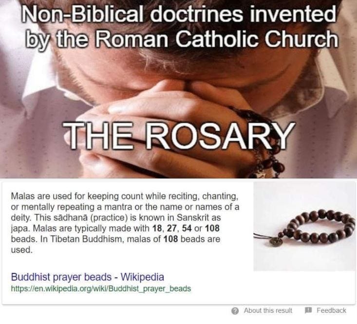 May be an image of one or more people and text that says "Non-Biblical doctrines invented by the Roman Catholic Church THE ROSARY Malas are used for keeping count while reciting, chanting, or mentally repeating mantra or the name or names of a deity. This sădhană (practice) is known in Sanskrit as japa. Malas are typically made with 18, 27 54 or 108 beads. In Tibetan Buddhism, malas of 108 beads are used. Buddhist prayer beads- Wikipedia htsr About his result Feedback"