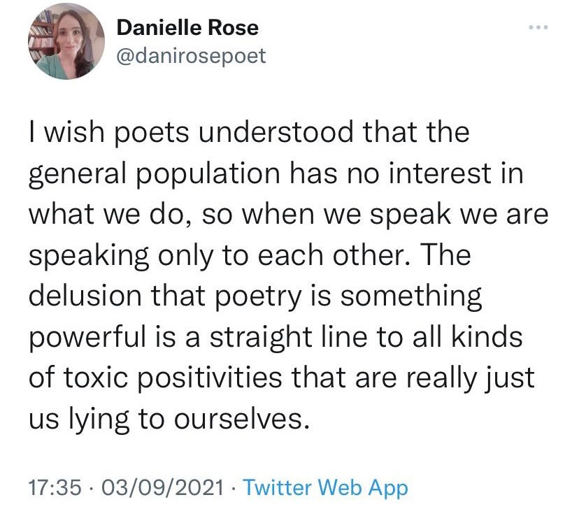 "I wish poets understood that the general population has no interest in what we do, so when we speak we are speaking only to each other. The delusion that poetry is something powerful is a straight line to all kinds of toxic positivities that are really just us lying to ourselves."—Danielle Rose
