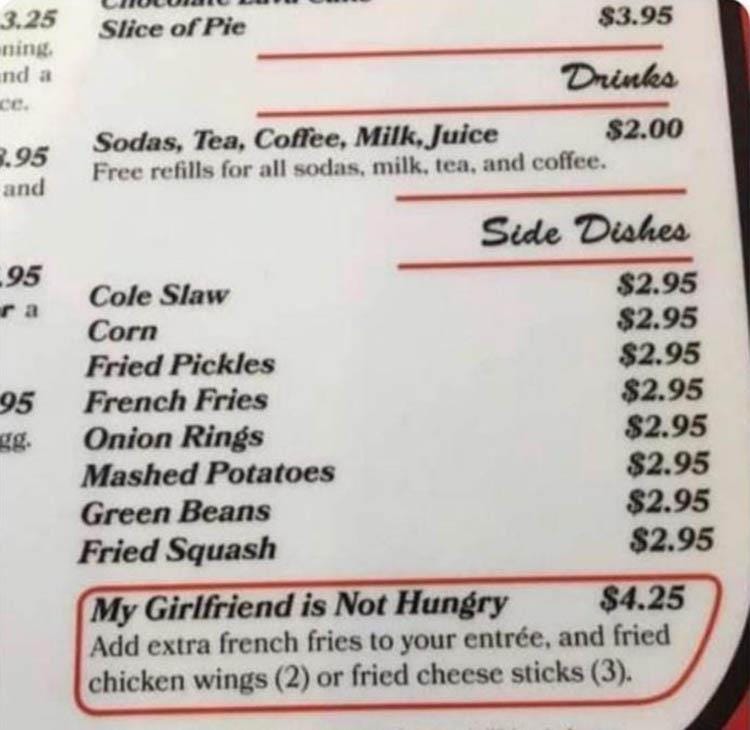 May be an image of text that says 'Slice ofPie 3.25 ning nd a CC. $3.95 95 and Drinks Sodas, Tea, Coffee, Milk, Juice $2.00 Free refills for all sodas, milk. tea, and coffee. 95 Cole Slaw Corn Fried Pickles French Fries Onion Rings Mashed Potatoes Green Beans Fried Squash Side Dishes $2.95 $2.95 $2.95 $2.95 $2.95 $2.95 $2.95 $2.95 My Girlfriend is Not Hungry $4.25 Add extra french fries to your entrée, and fried chicken wings (2) or fried cheese sticks (3).'