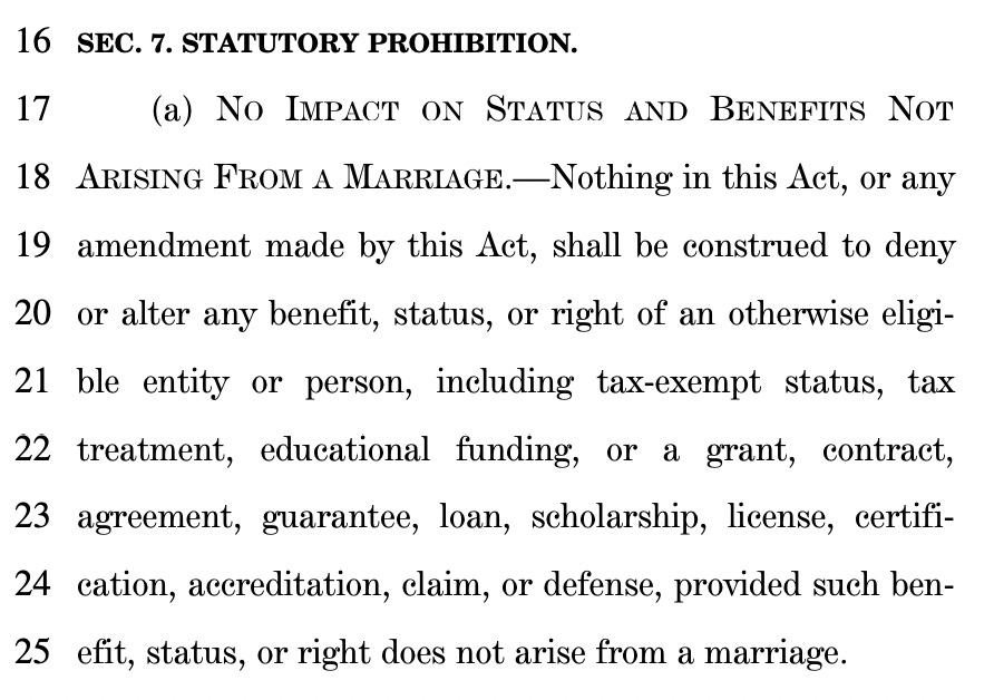 16 SEC. 7. STATUTORY PROHIBITION. 17 (a) NO IMPACT ON STATUS AND BENEFITS NOT 18 ARISING FROM A MARRIAGE.—Nothing in this Act, or any 19 amendment made by this Act, shall be construed to deny 20 or alter any benefit, status, or right of an otherwise eligi21 ble entity or person, including tax-exempt status, tax 22 treatment, educational funding, or a grant, contract, 23 agreement, guarantee, loan, scholarship, license, certifi24 cation, accreditation, claim, or defense, provided such ben25 efit, status, or right does not arise from a marriage