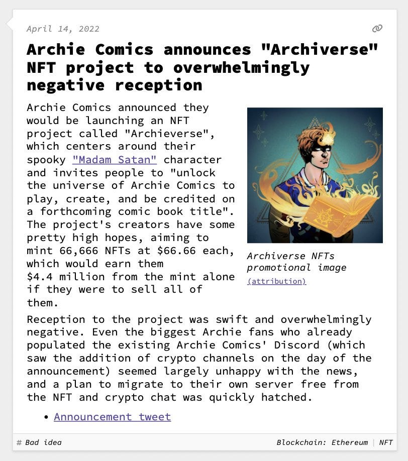 Archie Comics announces "Archiverse" NFT project to overwhelmingly negative reception  Archie Comics announced they would be launching an NFT project called "Archieverse", which centers around their spooky "Madam Satan" character and invites people to "unlock the universe of Archie Comics to play, create, and be credited on a forthcoming comic book title". The project's creators have some pretty high hopes, aiming to mint 66,666 NFTs at $66.66 each, which would earn them $4.4 million from the mint alone if they were to sell all of them. Reception to the project was swift and overwhelmingly negative. Even the biggest Archie fans who already populated the existing Archie Comics' Discord (which saw the addition of crypto channels on the day of the announcement) seemed largely unhappy with the news, and a plan to migrate to their own server free from the NFT and crypto chat was quickly hatched.