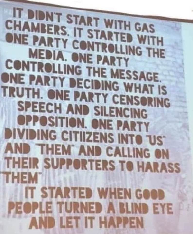 May be an image of text that says 'IT DIDN'T START WITH GAS CHAMBER PARTY C IT WITH MEDIA. ONE PARTY THE ÛLG DECIDING WHAT IS THE MESSAGE PARTY TRUTH. ONE PARTY CENSORING SPEECH AND SILENCING OPPOSITION. ONE PARTY DIVIDING CITIIZENS INTO US AND THEM" AND CALLING ON THEIR SUPPORTERS TO HARASS THEM IT STARTED WHEN GOOD PEOPLE TURNED A BLIND EYE AND LET IT HAPPEN'