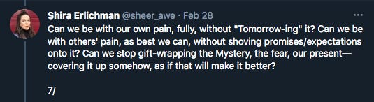 Can we be with our own pain, fully, without "Tomorrow-ing" it? Can we be with others' pain, as best we can, without shoving promises/expectations onto it? Can we stop gift-wrapping the Mystery, the fear, our present––covering it up somehow, as if that will make it better?