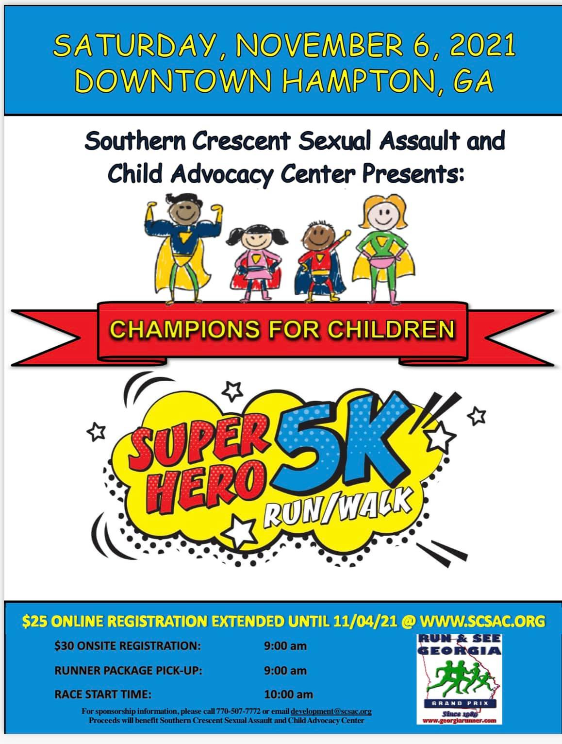 May be a cartoon of text that says "SATURDAY, NOVEMBER 6, 2021 DOWNTOWN HAMPTON, GA Southern Crescent Sexual Assault and Child Advocacy Center Presents: CHAMPIONS FOR CHILDREN SUPER RUN/ /WALK SUPER5K $25 ONLINE REGISTRATION EXTENDED UNTIL 11/04/21 @ WWW.SCSAC.ORG $30 ONSITE REGISTRATION: RUNNER PACKAGE PICK-UP: RACE START TIME: 9:00 am 9:00 am Proceeds information, please benefit Southern 10:00 am email 0-507-77 Sexual lopment@ scsac.org Advocacy PRI ก www-"