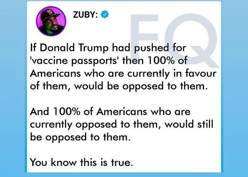 May be a Twitter screenshot of one or more people and text that says 'ZUBY: If Donald Trump had pushed for 'vaccine passports' then 100% of Americans who are currently in favour of them, would be opposed to them. And 100% of Americans who are currently opposed to them, would still be opposed to them. You know this is true.'